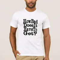 How Bad Does It Have To Get? T-Shirt